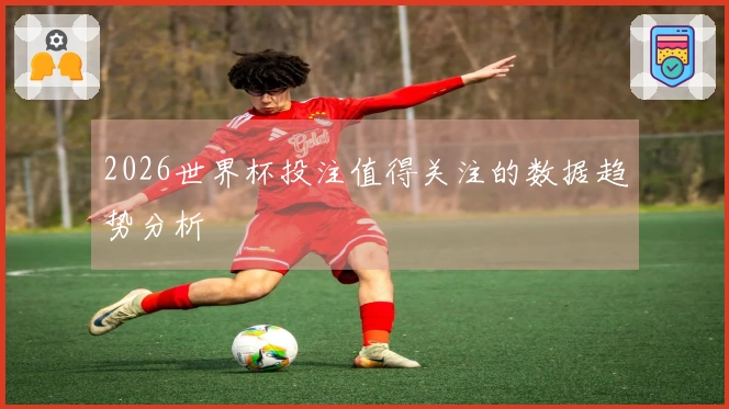 2026世界杯投注值得关注的数据趋势分析