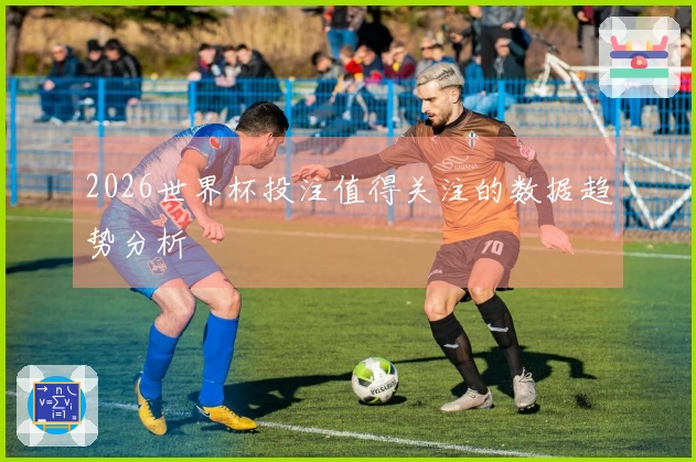 2026世界杯投注值得关注的数据趋势分析