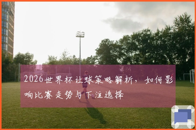 2026世界杯让球策略解析，如何影响比赛走势与下注选择