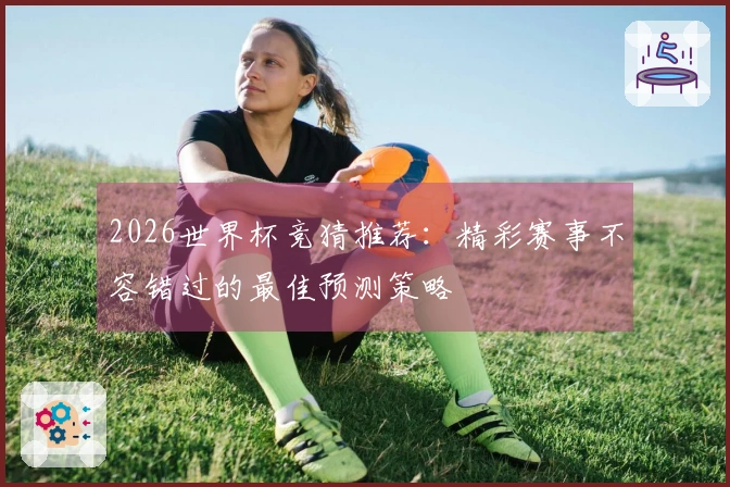 2026世界杯竞猜推荐：精彩赛事不容错过的最佳预测策略